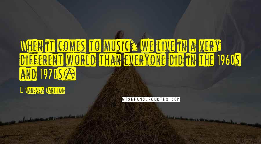 Vanessa Carlton Quotes: When it comes to music, we live in a very different world than everyone did in the 1960s and 1970s.