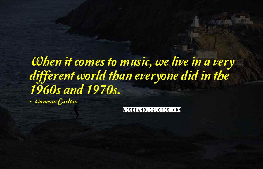 Vanessa Carlton Quotes: When it comes to music, we live in a very different world than everyone did in the 1960s and 1970s.