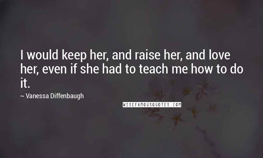 Vanessa Diffenbaugh Quotes: I would keep her, and raise her, and love her, even if she had to teach me how to do it.