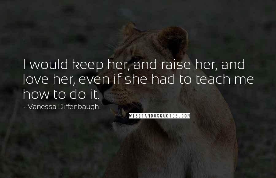 Vanessa Diffenbaugh Quotes: I would keep her, and raise her, and love her, even if she had to teach me how to do it.