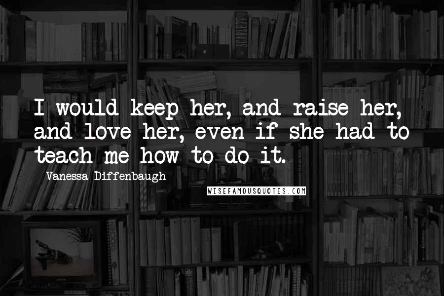 Vanessa Diffenbaugh Quotes: I would keep her, and raise her, and love her, even if she had to teach me how to do it.