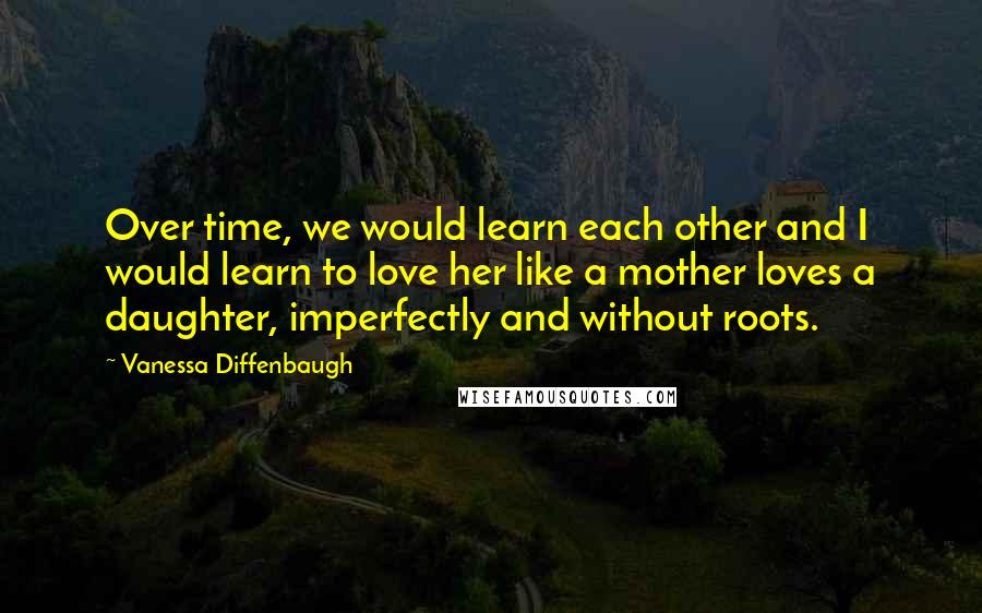 Vanessa Diffenbaugh Quotes: Over time, we would learn each other and I would learn to love her like a mother loves a daughter, imperfectly and without roots.