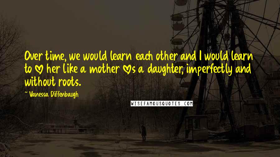 Vanessa Diffenbaugh Quotes: Over time, we would learn each other and I would learn to love her like a mother loves a daughter, imperfectly and without roots.