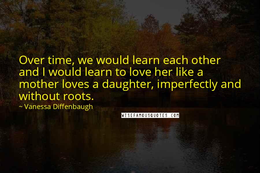 Vanessa Diffenbaugh Quotes: Over time, we would learn each other and I would learn to love her like a mother loves a daughter, imperfectly and without roots.