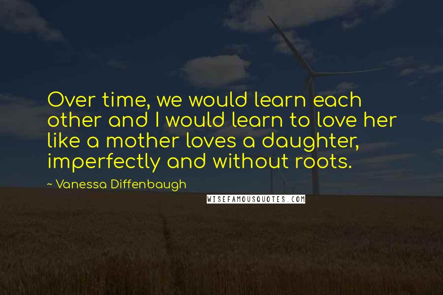 Vanessa Diffenbaugh Quotes: Over time, we would learn each other and I would learn to love her like a mother loves a daughter, imperfectly and without roots.