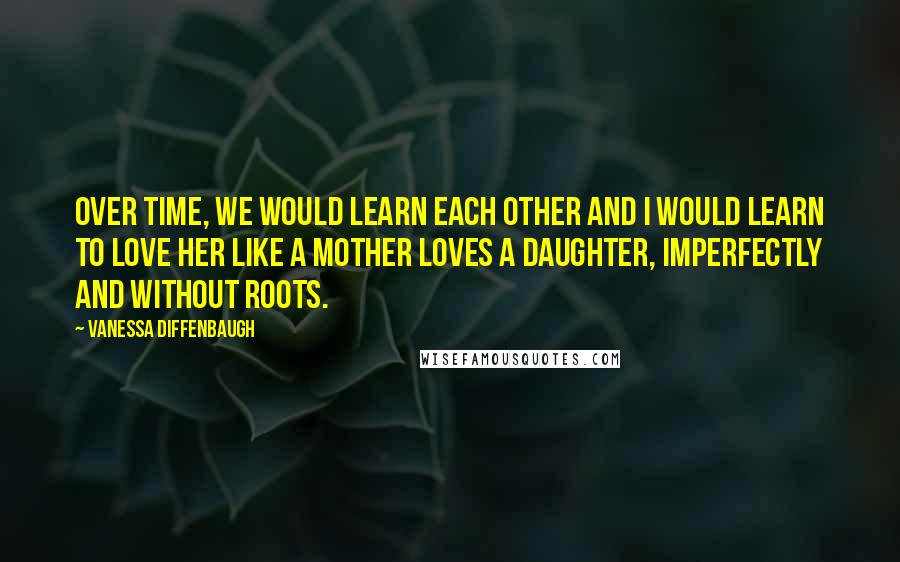 Vanessa Diffenbaugh Quotes: Over time, we would learn each other and I would learn to love her like a mother loves a daughter, imperfectly and without roots.