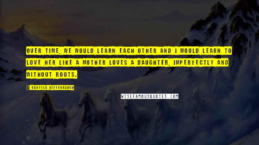 Vanessa Diffenbaugh Quotes: Over time, we would learn each other and I would learn to love her like a mother loves a daughter, imperfectly and without roots.