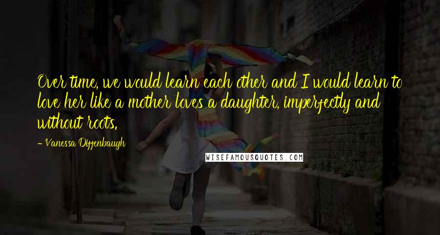 Vanessa Diffenbaugh Quotes: Over time, we would learn each other and I would learn to love her like a mother loves a daughter, imperfectly and without roots.