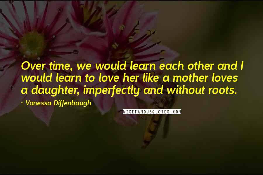 Vanessa Diffenbaugh Quotes: Over time, we would learn each other and I would learn to love her like a mother loves a daughter, imperfectly and without roots.