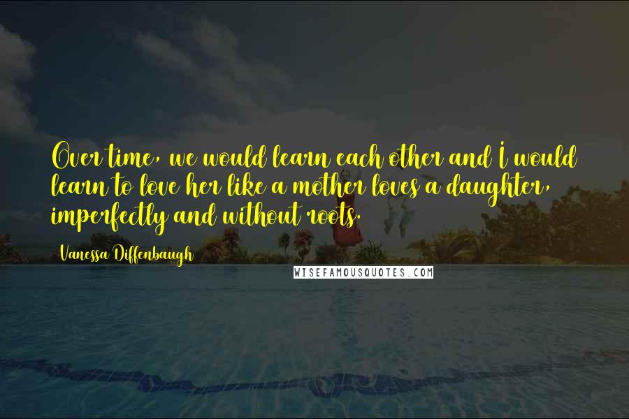 Vanessa Diffenbaugh Quotes: Over time, we would learn each other and I would learn to love her like a mother loves a daughter, imperfectly and without roots.