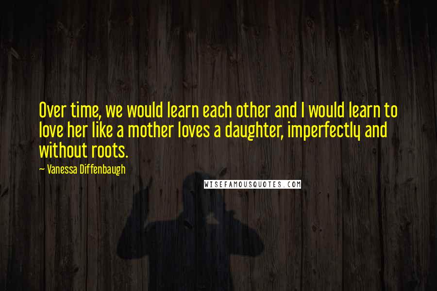 Vanessa Diffenbaugh Quotes: Over time, we would learn each other and I would learn to love her like a mother loves a daughter, imperfectly and without roots.