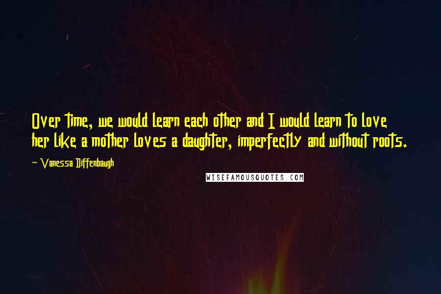 Vanessa Diffenbaugh Quotes: Over time, we would learn each other and I would learn to love her like a mother loves a daughter, imperfectly and without roots.