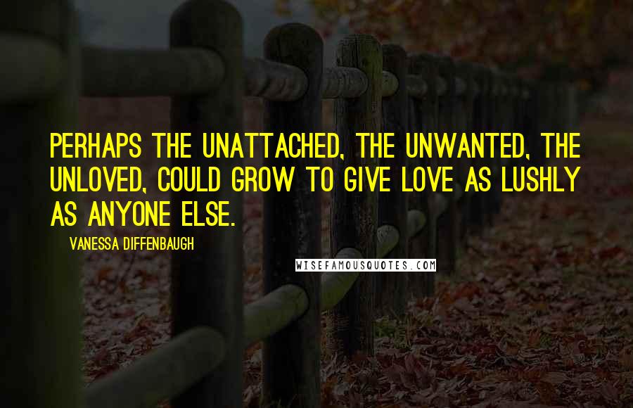 Vanessa Diffenbaugh Quotes: Perhaps the unattached, the unwanted, the unloved, could grow to give love as lushly as anyone else.