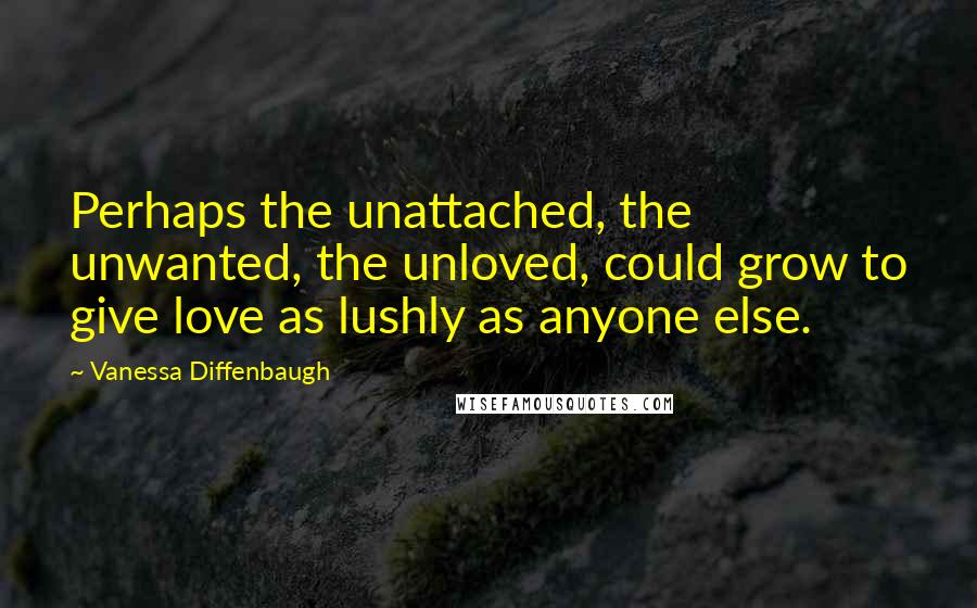 Vanessa Diffenbaugh Quotes: Perhaps the unattached, the unwanted, the unloved, could grow to give love as lushly as anyone else.