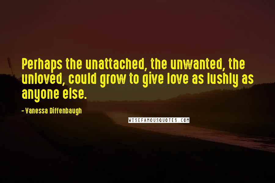 Vanessa Diffenbaugh Quotes: Perhaps the unattached, the unwanted, the unloved, could grow to give love as lushly as anyone else.