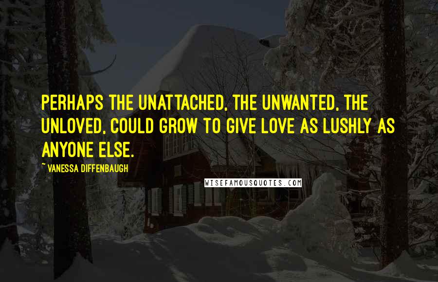 Vanessa Diffenbaugh Quotes: Perhaps the unattached, the unwanted, the unloved, could grow to give love as lushly as anyone else.