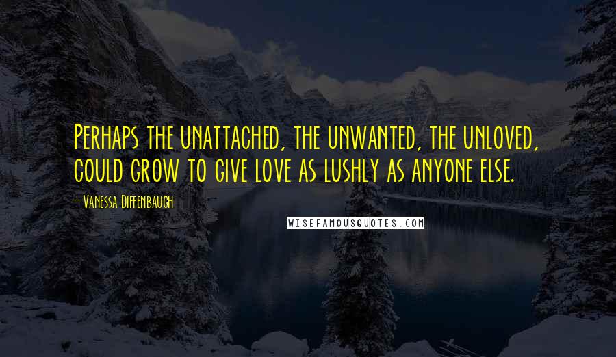 Vanessa Diffenbaugh Quotes: Perhaps the unattached, the unwanted, the unloved, could grow to give love as lushly as anyone else.