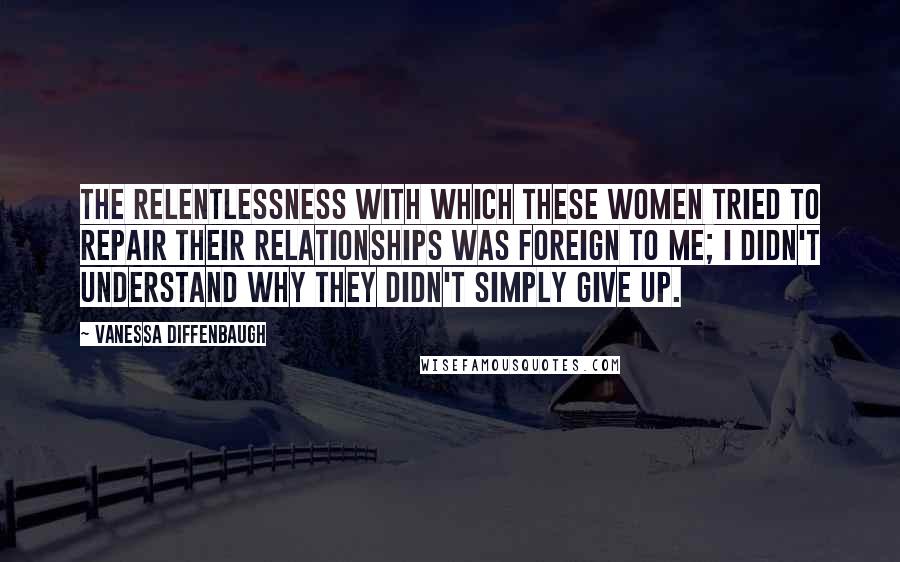 Vanessa Diffenbaugh Quotes: The relentlessness with which these women tried to repair their relationships was foreign to me; I didn't understand why they didn't simply give up.