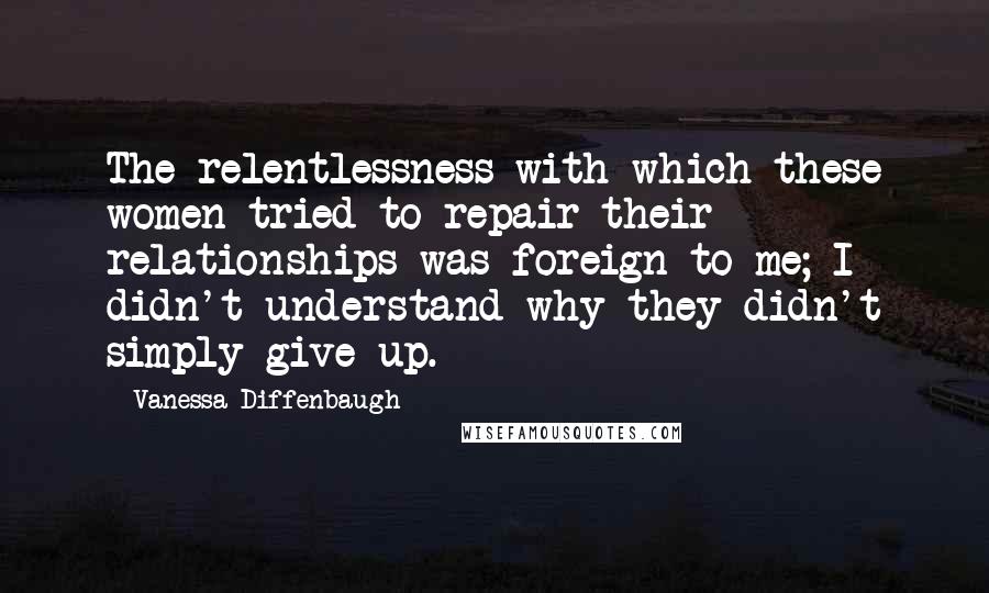 Vanessa Diffenbaugh Quotes: The relentlessness with which these women tried to repair their relationships was foreign to me; I didn't understand why they didn't simply give up.