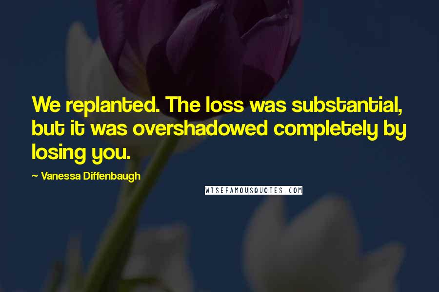 Vanessa Diffenbaugh Quotes: We replanted. The loss was substantial, but it was overshadowed completely by losing you.