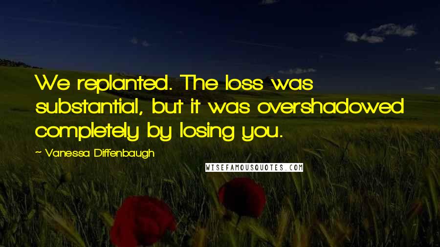 Vanessa Diffenbaugh Quotes: We replanted. The loss was substantial, but it was overshadowed completely by losing you.