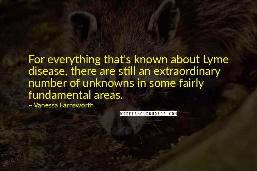 Vanessa Farnsworth Quotes: For everything that's known about Lyme disease, there are still an extraordinary number of unknowns in some fairly fundamental areas.