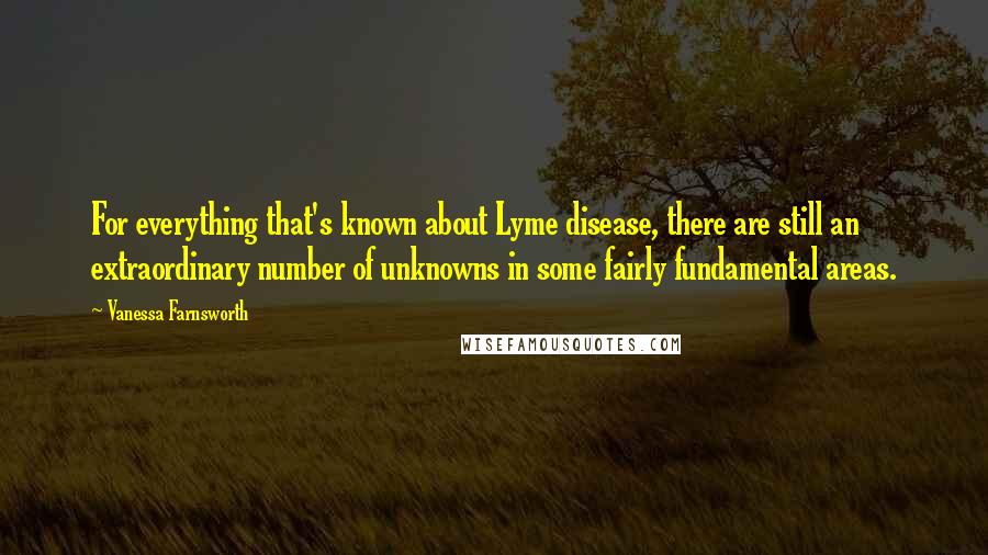Vanessa Farnsworth Quotes: For everything that's known about Lyme disease, there are still an extraordinary number of unknowns in some fairly fundamental areas.
