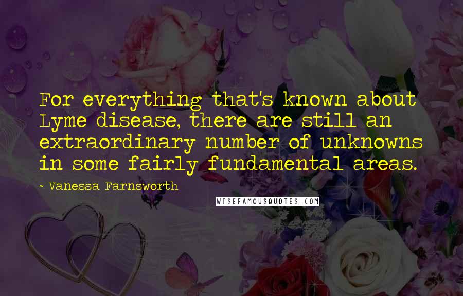 Vanessa Farnsworth Quotes: For everything that's known about Lyme disease, there are still an extraordinary number of unknowns in some fairly fundamental areas.