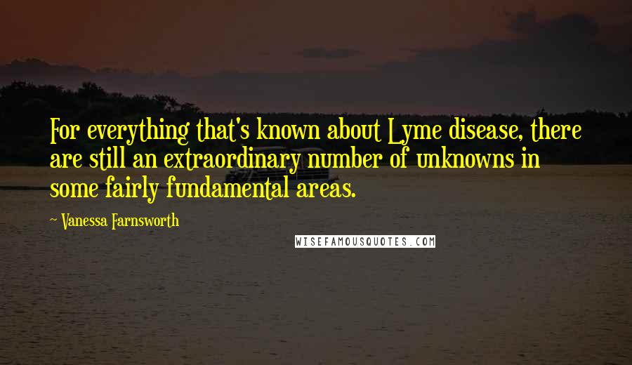 Vanessa Farnsworth Quotes: For everything that's known about Lyme disease, there are still an extraordinary number of unknowns in some fairly fundamental areas.
