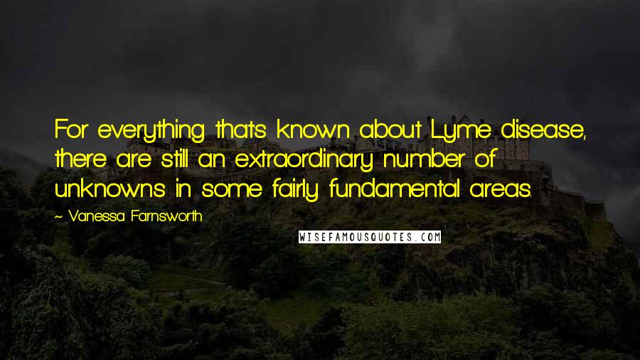 Vanessa Farnsworth Quotes: For everything that's known about Lyme disease, there are still an extraordinary number of unknowns in some fairly fundamental areas.