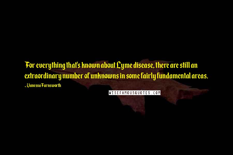 Vanessa Farnsworth Quotes: For everything that's known about Lyme disease, there are still an extraordinary number of unknowns in some fairly fundamental areas.