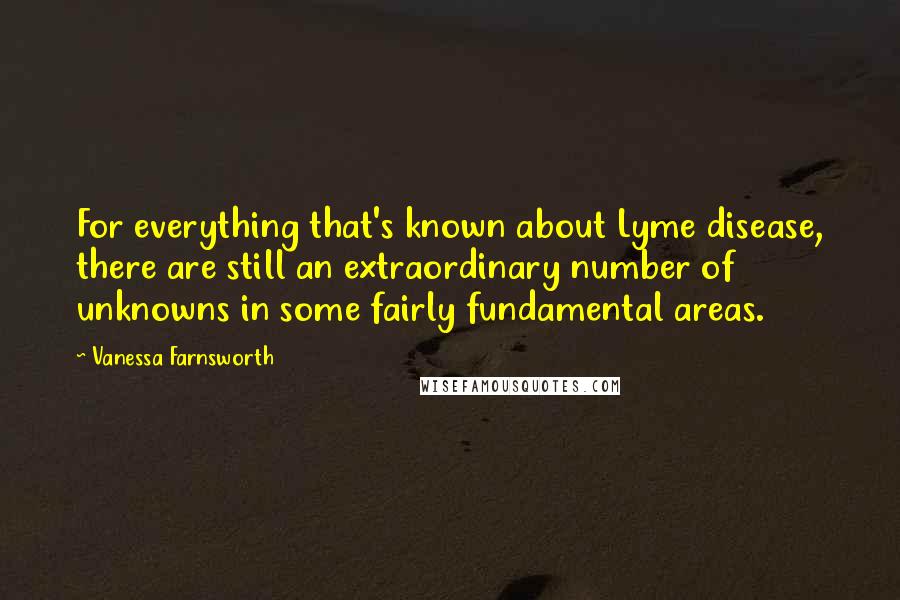 Vanessa Farnsworth Quotes: For everything that's known about Lyme disease, there are still an extraordinary number of unknowns in some fairly fundamental areas.