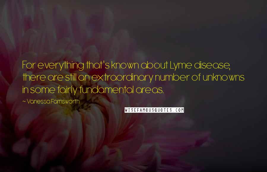 Vanessa Farnsworth Quotes: For everything that's known about Lyme disease, there are still an extraordinary number of unknowns in some fairly fundamental areas.