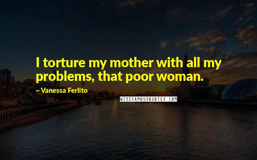 Vanessa Ferlito Quotes: I torture my mother with all my problems, that poor woman.