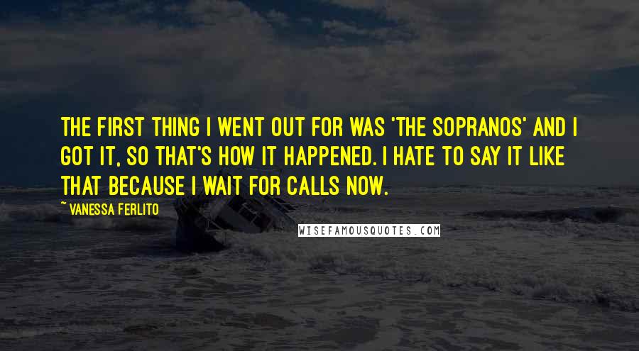 Vanessa Ferlito Quotes: The first thing I went out for was 'The Sopranos' and I got it, so that's how it happened. I hate to say it like that because I wait for calls now.