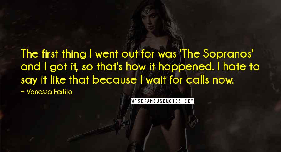 Vanessa Ferlito Quotes: The first thing I went out for was 'The Sopranos' and I got it, so that's how it happened. I hate to say it like that because I wait for calls now.