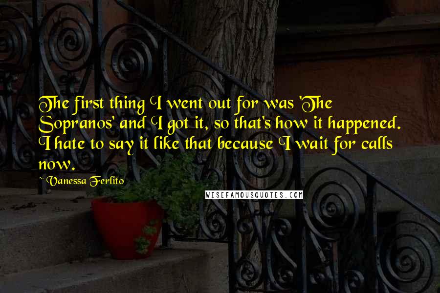 Vanessa Ferlito Quotes: The first thing I went out for was 'The Sopranos' and I got it, so that's how it happened. I hate to say it like that because I wait for calls now.