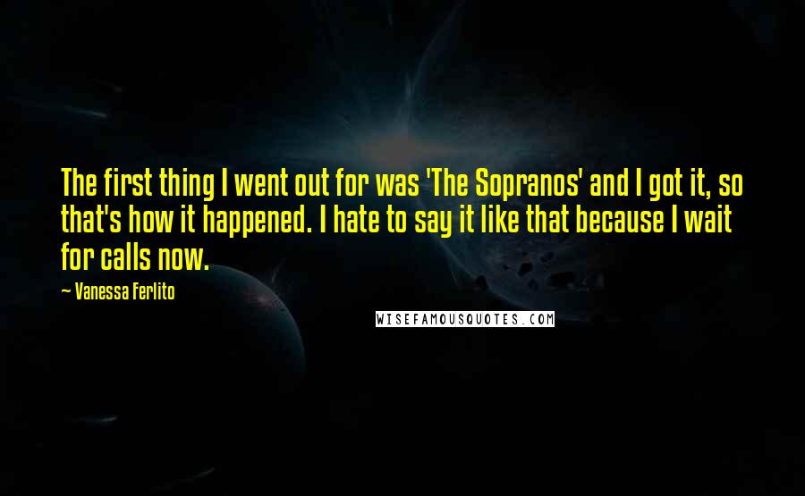 Vanessa Ferlito Quotes: The first thing I went out for was 'The Sopranos' and I got it, so that's how it happened. I hate to say it like that because I wait for calls now.