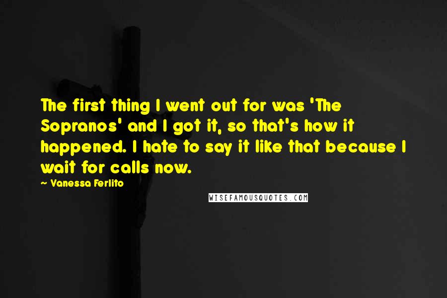 Vanessa Ferlito Quotes: The first thing I went out for was 'The Sopranos' and I got it, so that's how it happened. I hate to say it like that because I wait for calls now.