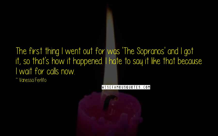 Vanessa Ferlito Quotes: The first thing I went out for was 'The Sopranos' and I got it, so that's how it happened. I hate to say it like that because I wait for calls now.