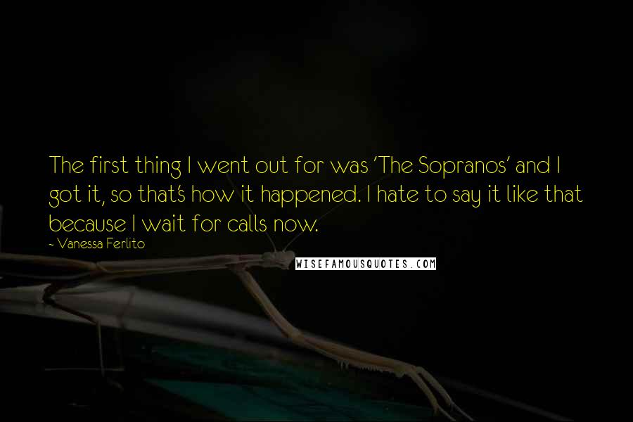 Vanessa Ferlito Quotes: The first thing I went out for was 'The Sopranos' and I got it, so that's how it happened. I hate to say it like that because I wait for calls now.