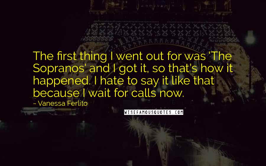 Vanessa Ferlito Quotes: The first thing I went out for was 'The Sopranos' and I got it, so that's how it happened. I hate to say it like that because I wait for calls now.