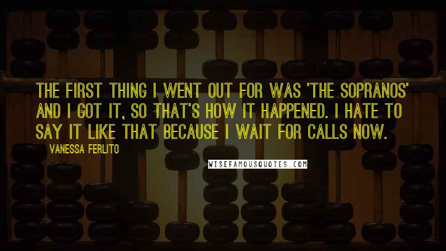 Vanessa Ferlito Quotes: The first thing I went out for was 'The Sopranos' and I got it, so that's how it happened. I hate to say it like that because I wait for calls now.