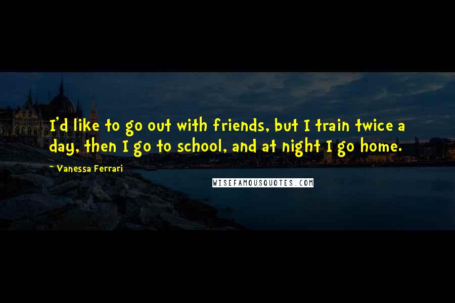 Vanessa Ferrari Quotes: I'd like to go out with friends, but I train twice a day, then I go to school, and at night I go home.