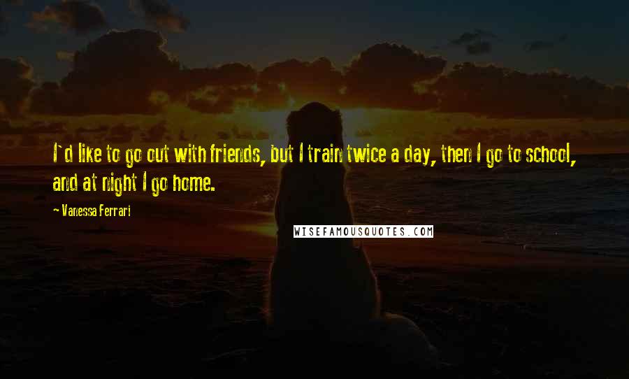 Vanessa Ferrari Quotes: I'd like to go out with friends, but I train twice a day, then I go to school, and at night I go home.