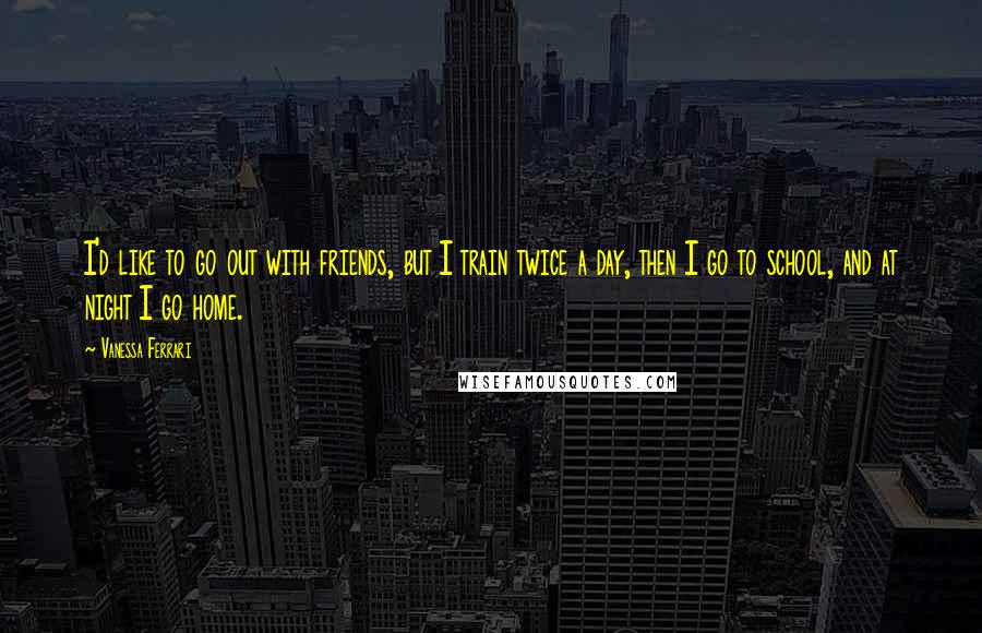 Vanessa Ferrari Quotes: I'd like to go out with friends, but I train twice a day, then I go to school, and at night I go home.