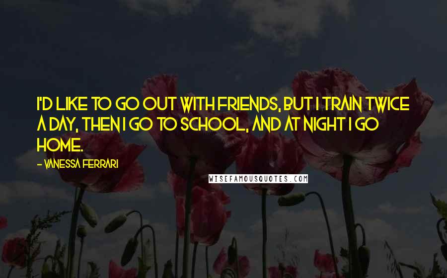 Vanessa Ferrari Quotes: I'd like to go out with friends, but I train twice a day, then I go to school, and at night I go home.