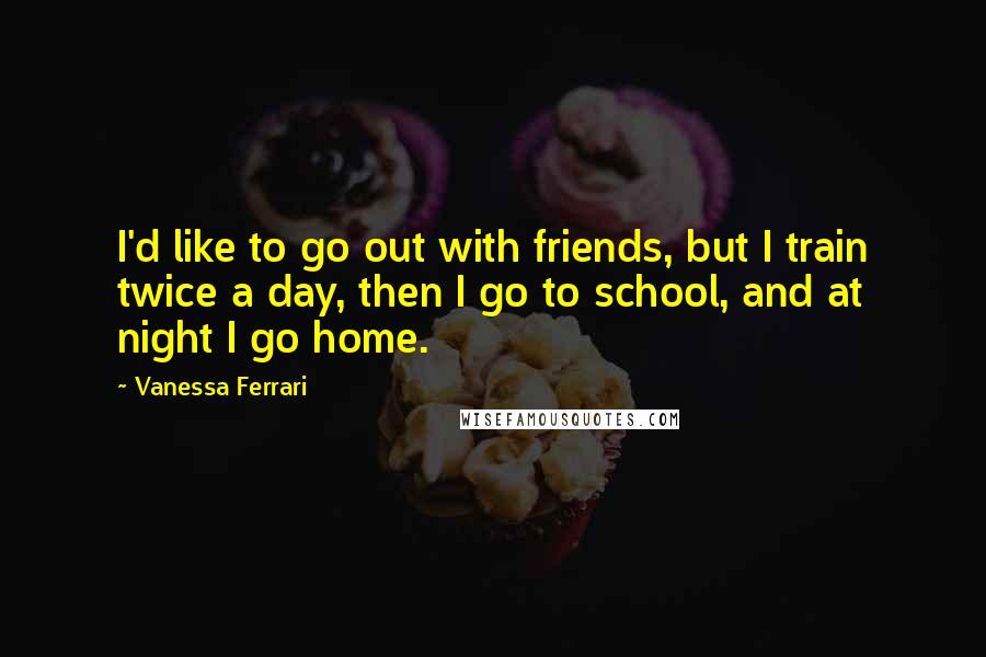 Vanessa Ferrari Quotes: I'd like to go out with friends, but I train twice a day, then I go to school, and at night I go home.