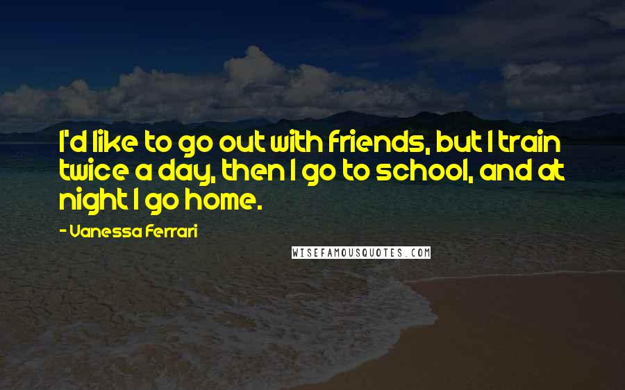 Vanessa Ferrari Quotes: I'd like to go out with friends, but I train twice a day, then I go to school, and at night I go home.