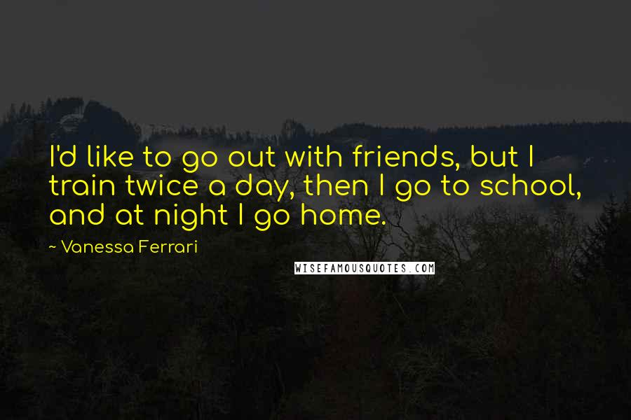 Vanessa Ferrari Quotes: I'd like to go out with friends, but I train twice a day, then I go to school, and at night I go home.